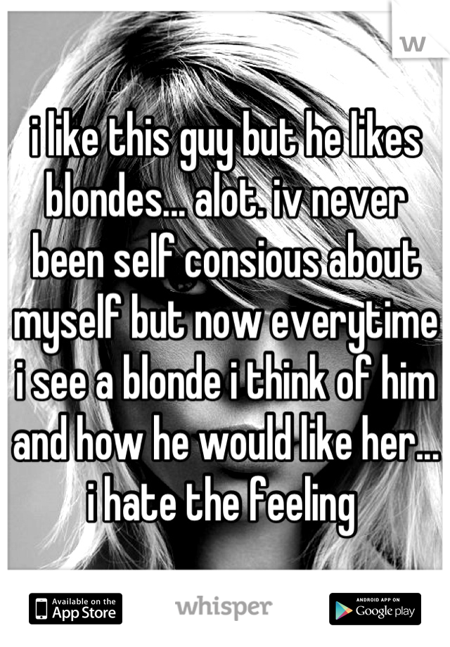 i like this guy but he likes blondes... alot. iv never been self consious about myself but now everytime i see a blonde i think of him and how he would like her... i hate the feeling 