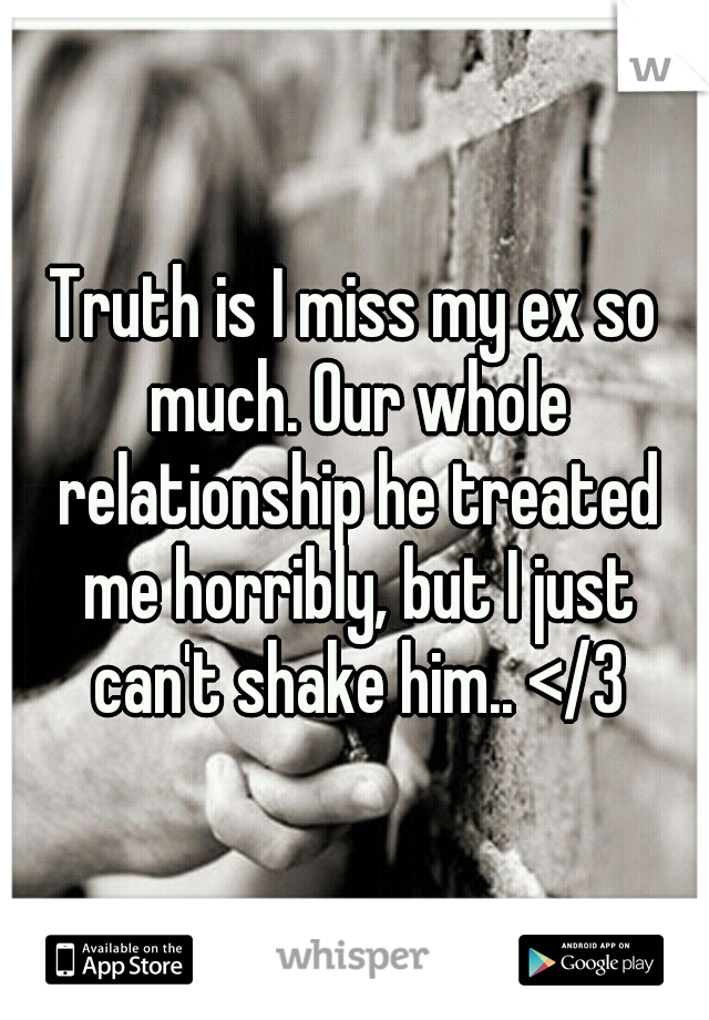 Truth is I miss my ex so much. Our whole relationship he treated me horribly, but I just can't shake him.. </3