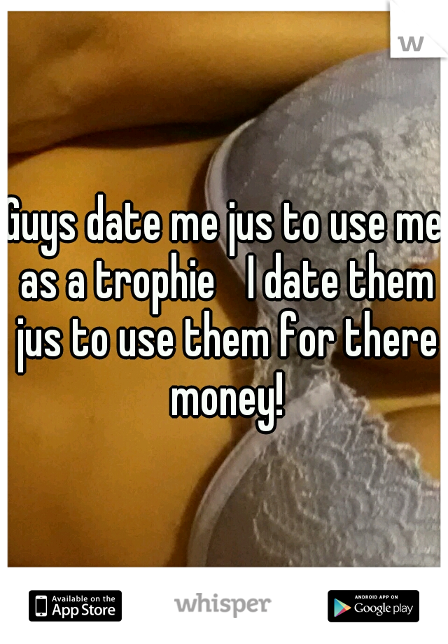 Guys date me jus to use me as a trophie
 I date them jus to use them for there money!