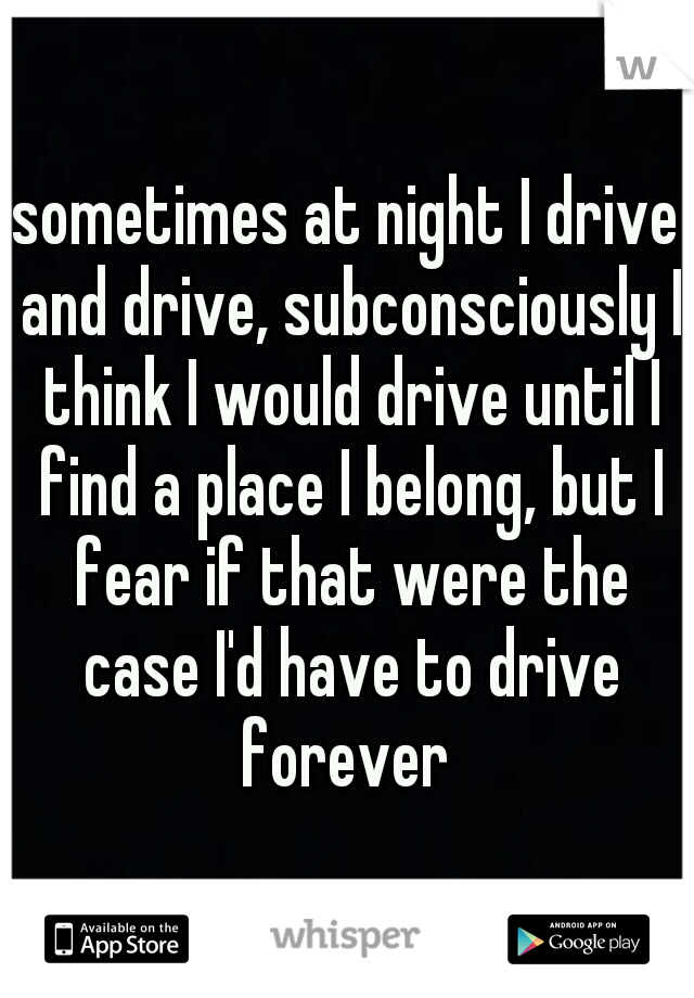 sometimes at night I drive and drive, subconsciously I think I would drive until I find a place I belong, but I fear if that were the case I'd have to drive forever 