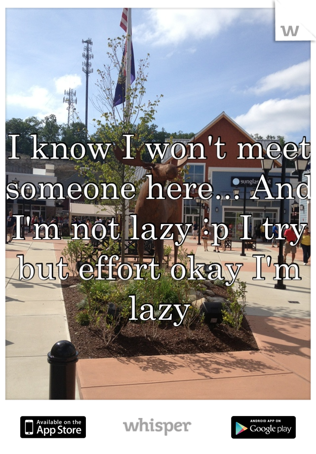 I know I won't meet someone here... And I'm not lazy :p I try but effort okay I'm lazy