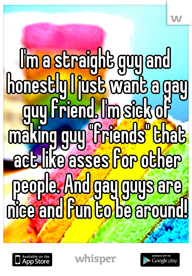 I'm a straight guy and honestly I just want a gay guy friend. I'm sick of making guy "friends" that act like asses for other people. And gay guys are nice and fun to be around!
