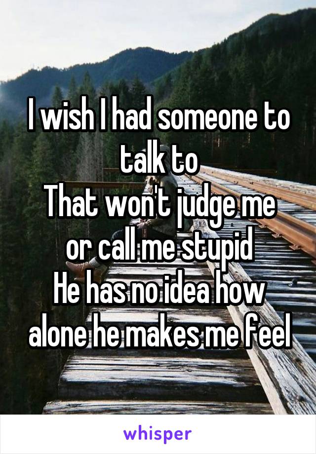 I wish I had someone to talk to
That won't judge me or call me stupid
He has no idea how alone he makes me feel