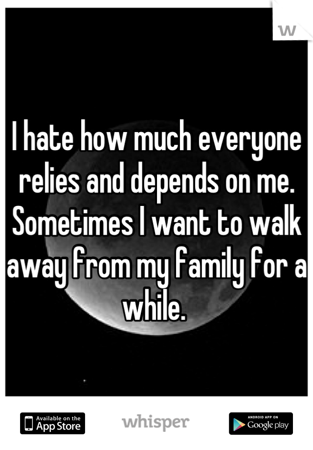 I hate how much everyone relies and depends on me. Sometimes I want to walk away from my family for a while. 