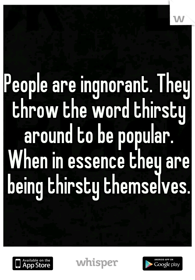 People are ingnorant. They throw the word thirsty around to be popular. When in essence they are being thirsty themselves.
