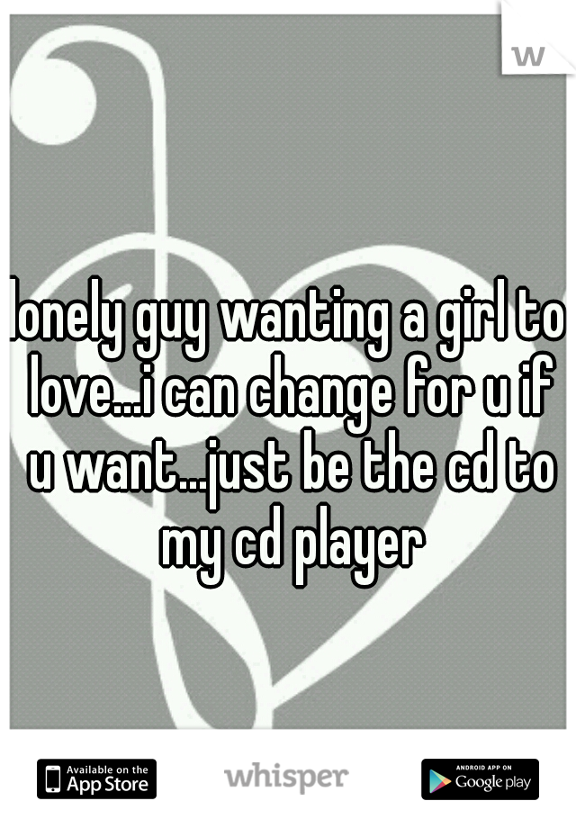 lonely guy wanting a girl to love...i can change for u if u want...just be the cd to my cd player