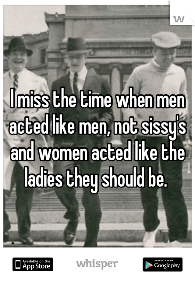 I miss the time when men acted like men, not sissy's and women acted like the ladies they should be. 