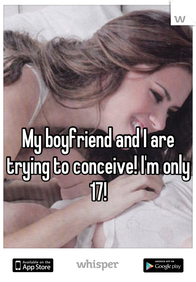 My boyfriend and I are trying to conceive! I'm only 17!