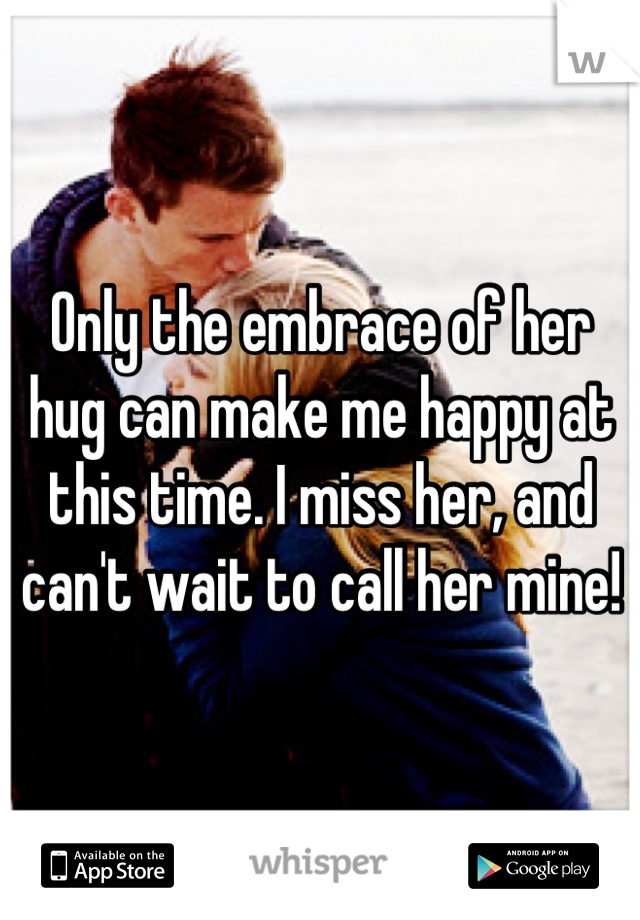 Only the embrace of her hug can make me happy at this time. I miss her, and can't wait to call her mine!