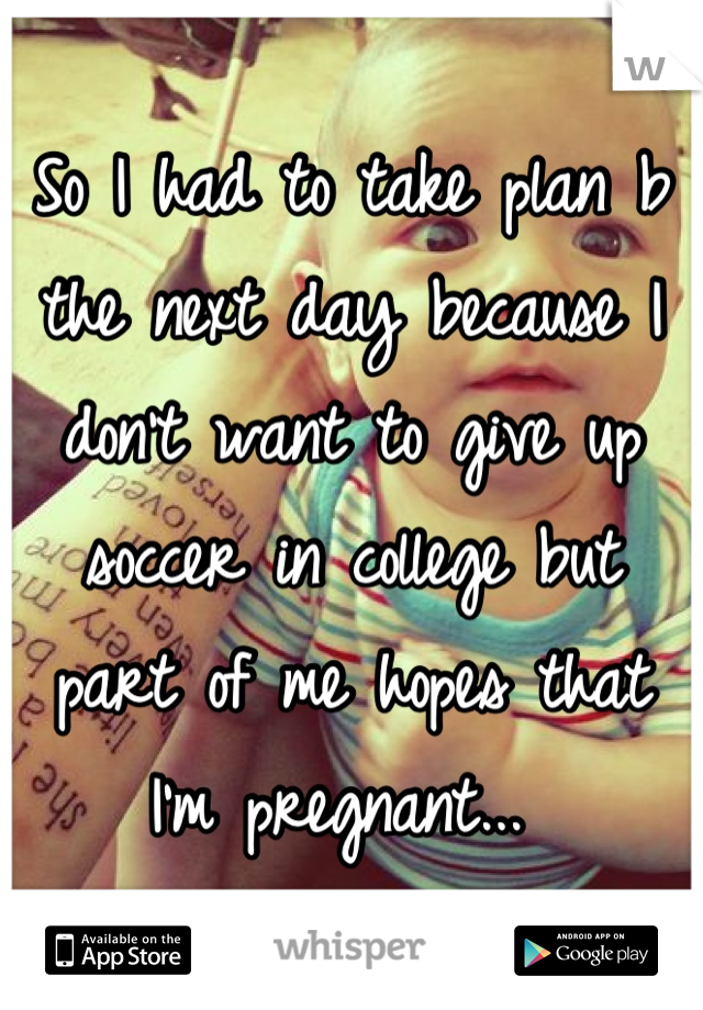 So I had to take plan b the next day because I don't want to give up soccer in college but part of me hopes that I'm pregnant... 