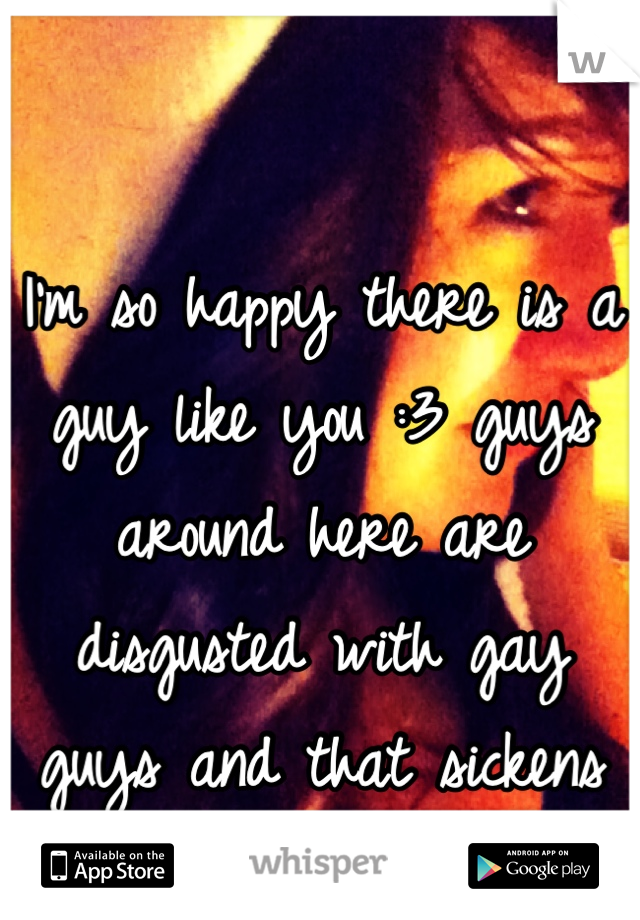 I'm so happy there is a guy like you :3 guys around here are disgusted with gay guys and that sickens me
