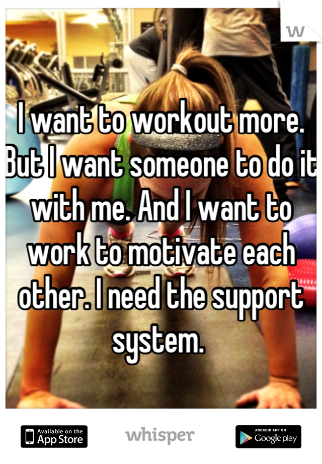 I want to workout more. But I want someone to do it with me. And I want to work to motivate each other. I need the support system. 