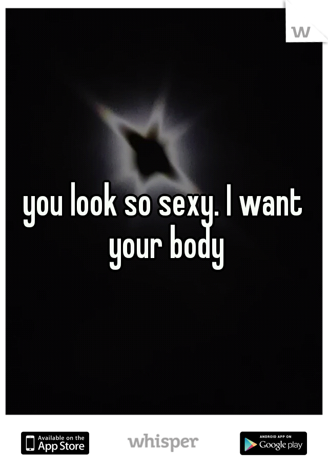 you look so sexy. I want your body