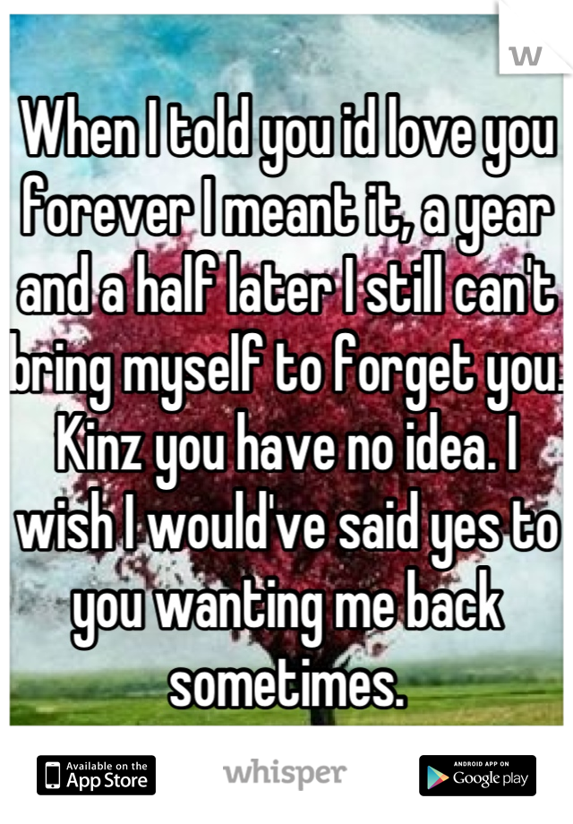 When I told you id love you forever I meant it, a year and a half later I still can't bring myself to forget you. Kinz you have no idea. I wish I would've said yes to you wanting me back sometimes.