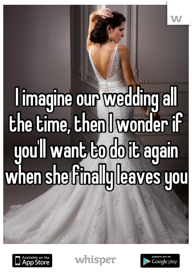 I imagine our wedding all the time, then I wonder if you'll want to do it again when she finally leaves you 