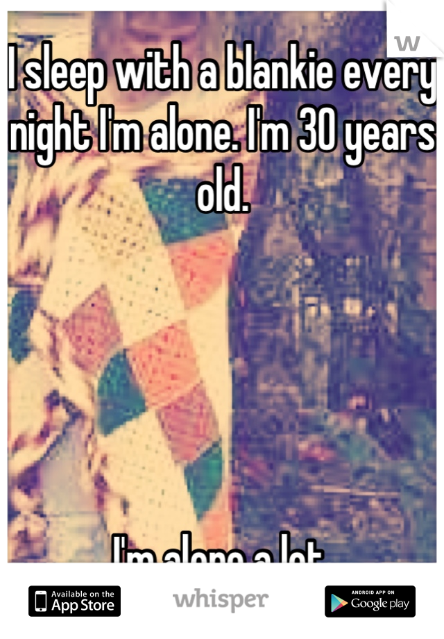 I sleep with a blankie every night I'm alone. I'm 30 years old.





I'm alone a lot.
