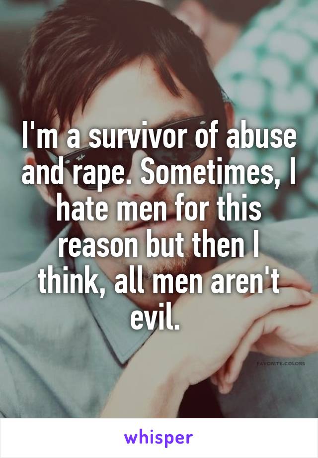 I'm a survivor of abuse and rape. Sometimes, I hate men for this reason but then I think, all men aren't evil. 