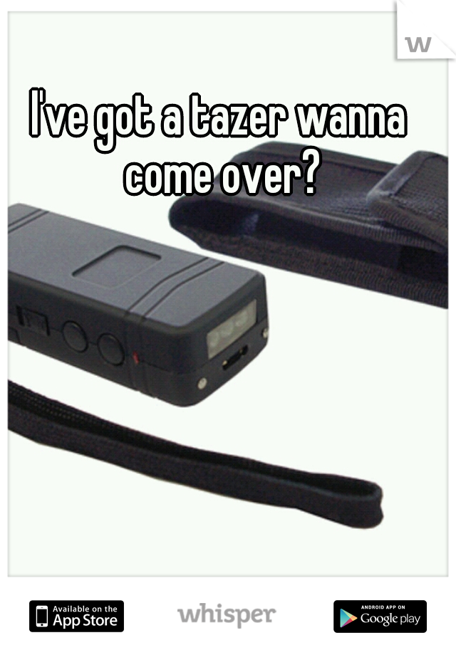 I've got a tazer wanna come over?