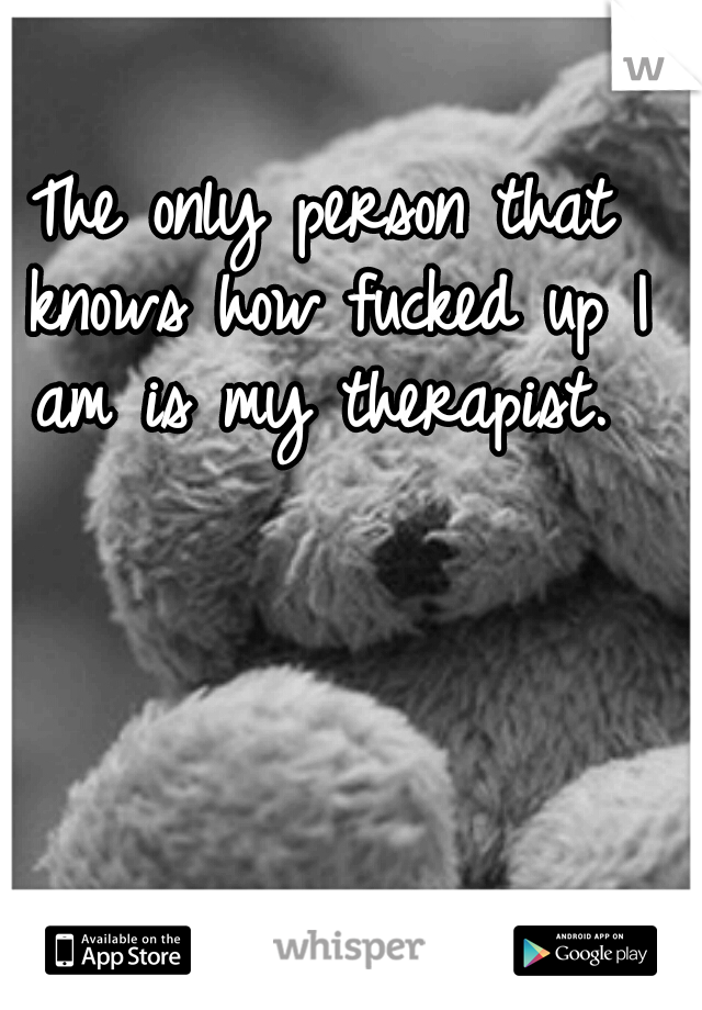 The only person that knows how fucked up I am is my therapist. 