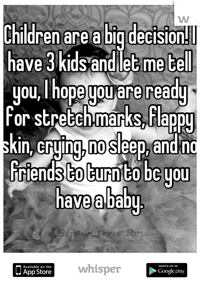 Children are a big decision! I have 3 kids and let me tell you, I hope you are ready for stretch marks, flappy skin, crying, no sleep, and no friends to turn to bc you have a baby.