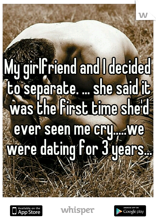 My girlfriend and I decided to separate. ... she said it was the first time she'd ever seen me cry.....we were dating for 3 years...
