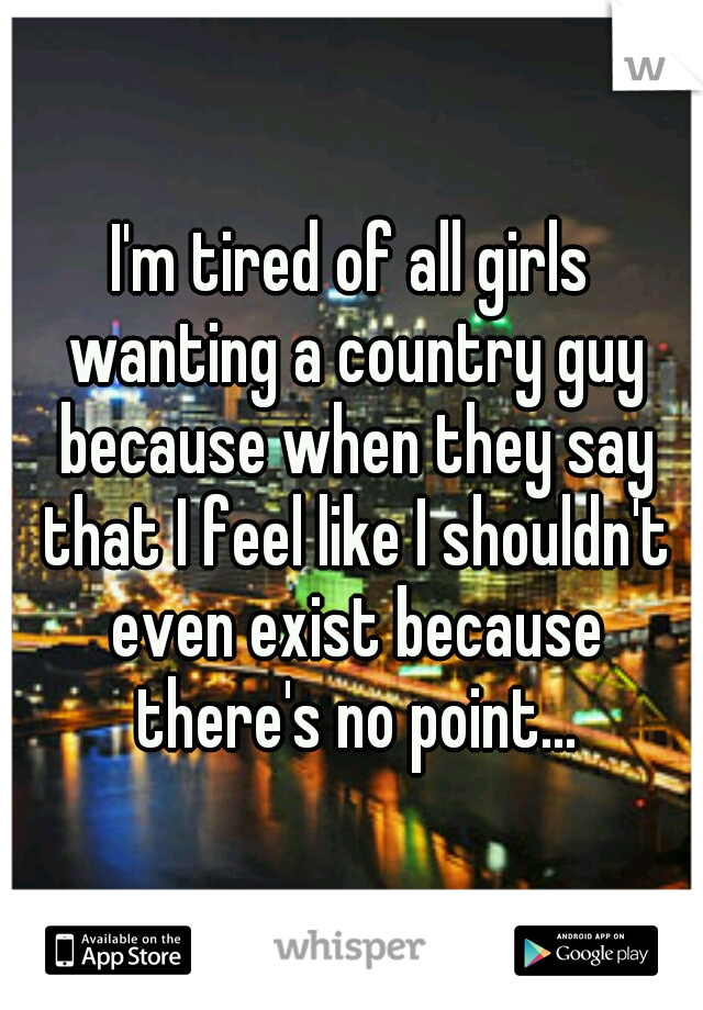 I'm tired of all girls wanting a country guy because when they say that I feel like I shouldn't even exist because there's no point...