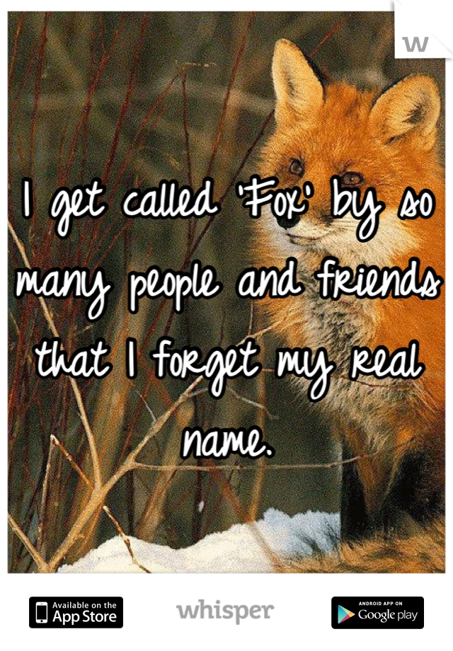 I get called 'Fox' by so many people and friends that I forget my real name.