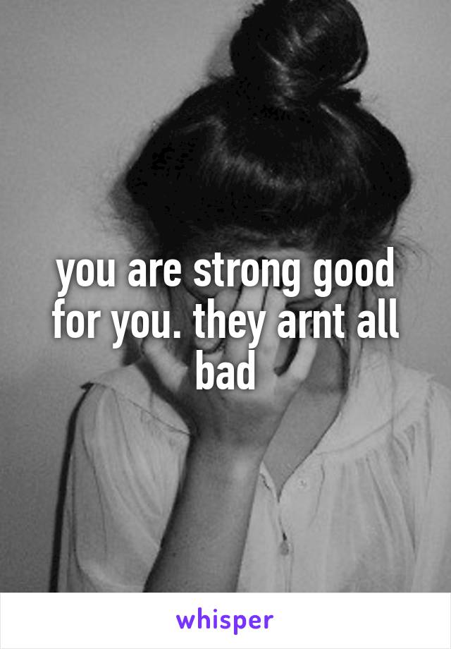 you are strong good for you. they arnt all bad