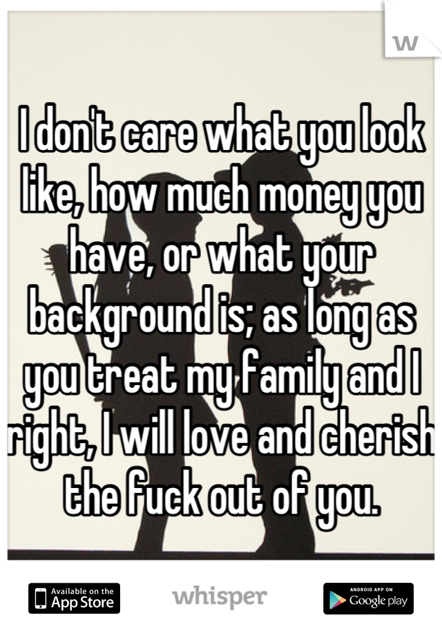 I don't care what you look like, how much money you have, or what your background is; as long as you treat my family and I right, I will love and cherish the fuck out of you.