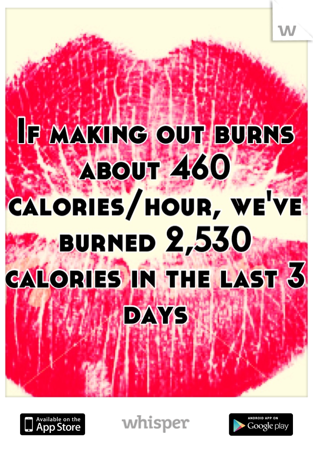 If making out burns about 460 calories/hour, we've burned 2,530 calories in the last 3 days
