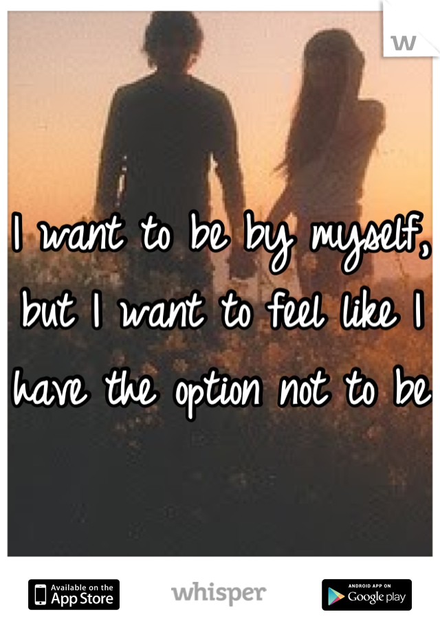 I want to be by myself, but I want to feel like I have the option not to be 
