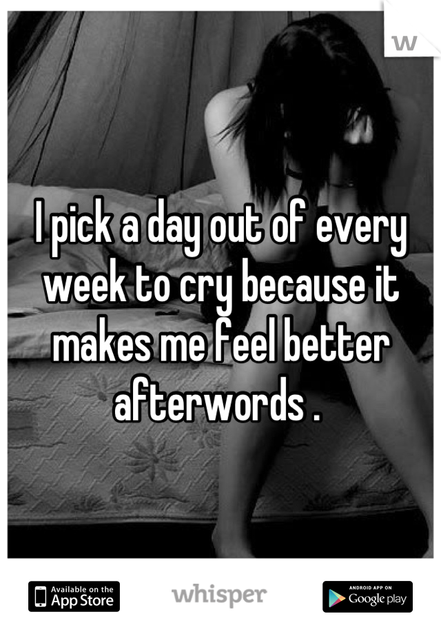 I pick a day out of every week to cry because it makes me feel better afterwords . 