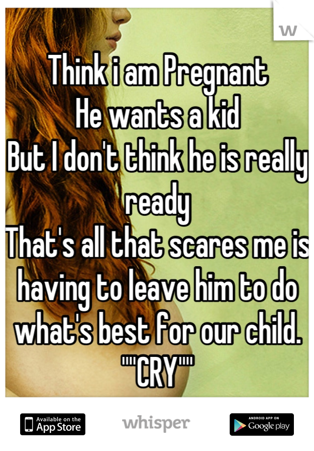 Think i am Pregnant 
He wants a kid
But I don't think he is really ready
That's all that scares me is having to leave him to do what's best for our child. ""CRY""