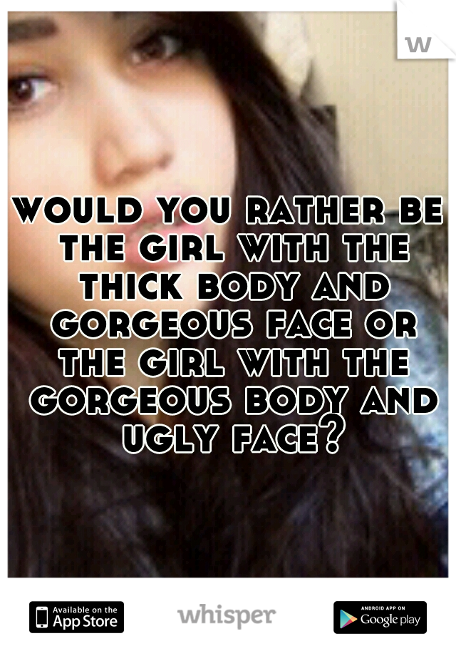 would you rather be the girl with the thick body and gorgeous face or the girl with the gorgeous body and ugly face?