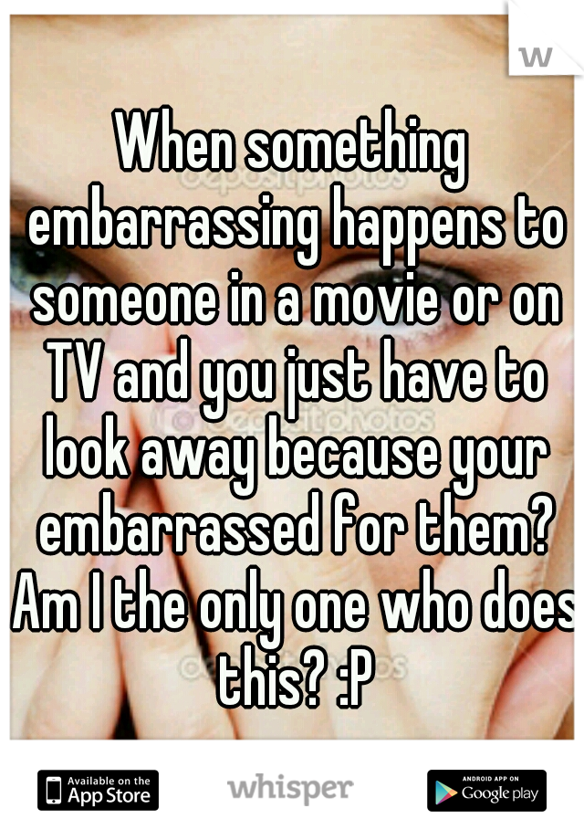 When something embarrassing happens to someone in a movie or on TV and you just have to look away because your embarrassed for them? Am I the only one who does this? :P