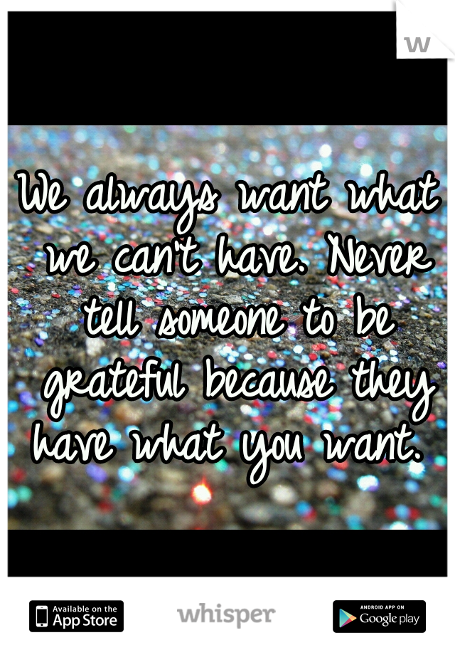 We always want what we can't have. Never tell someone to be grateful because they have what you want. 