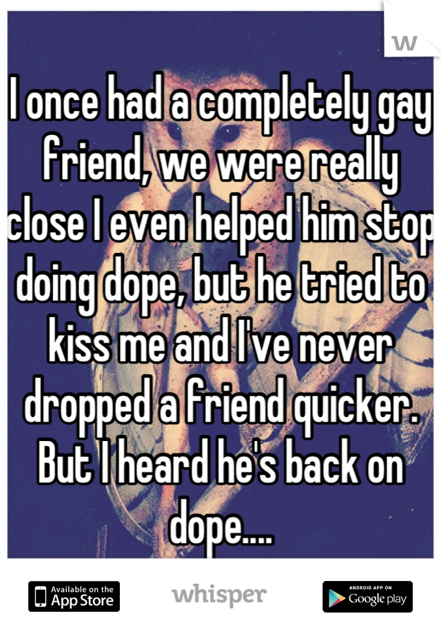 I once had a completely gay friend, we were really close I even helped him stop doing dope, but he tried to kiss me and I've never dropped a friend quicker. But I heard he's back on dope....