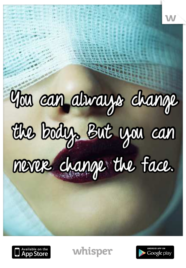 You can always change the body. But you can never change the face.