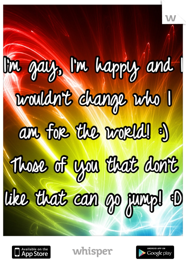 I'm gay, I'm happy and I wouldn't change who I am for the world! :) Those of you that don't like that can go jump! :D