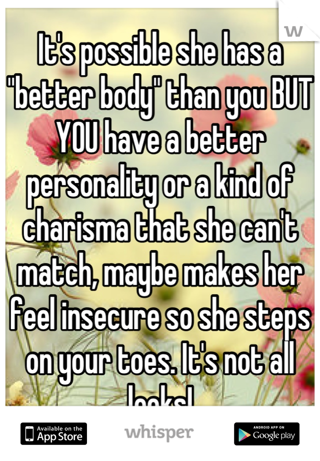It's possible she has a "better body" than you BUT YOU have a better personality or a kind of charisma that she can't match, maybe makes her feel insecure so she steps on your toes. It's not all looks!