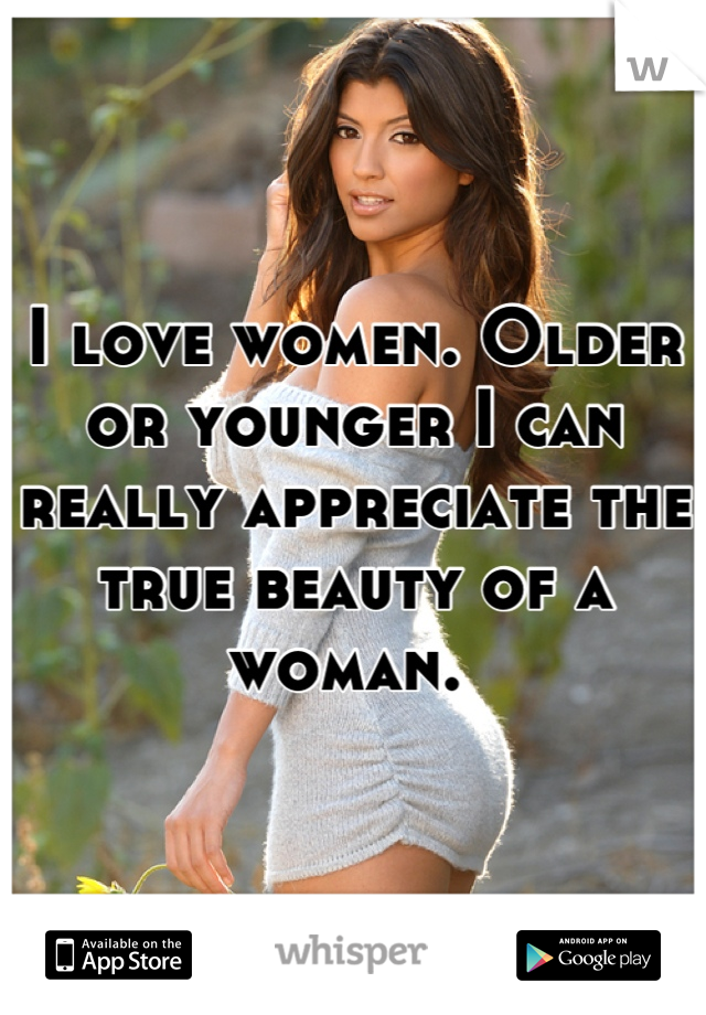 I love women. Older or younger I can really appreciate the true beauty of a woman. 