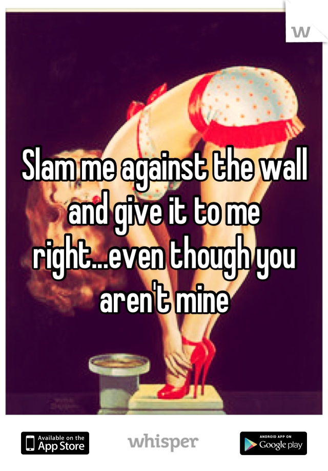 Slam me against the wall and give it to me right...even though you aren't mine