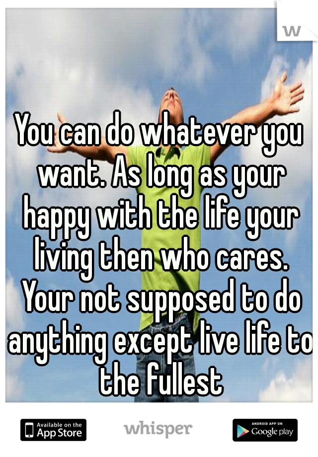 You can do whatever you want. As long as your happy with the life your living then who cares. Your not supposed to do anything except live life to the fullest