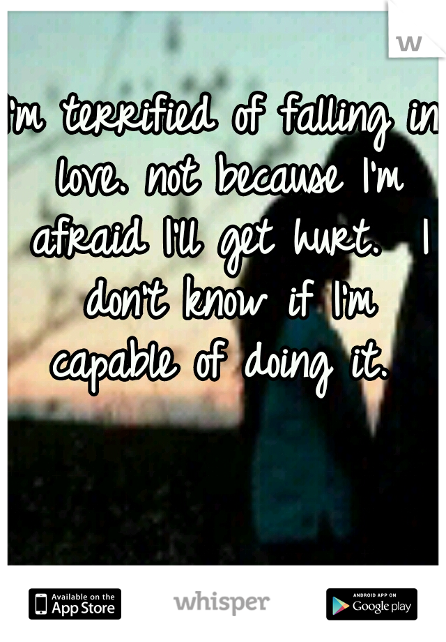 I'm terrified of falling in love. not because I'm afraid I'll get hurt.

I don't know if I'm capable of doing it. 