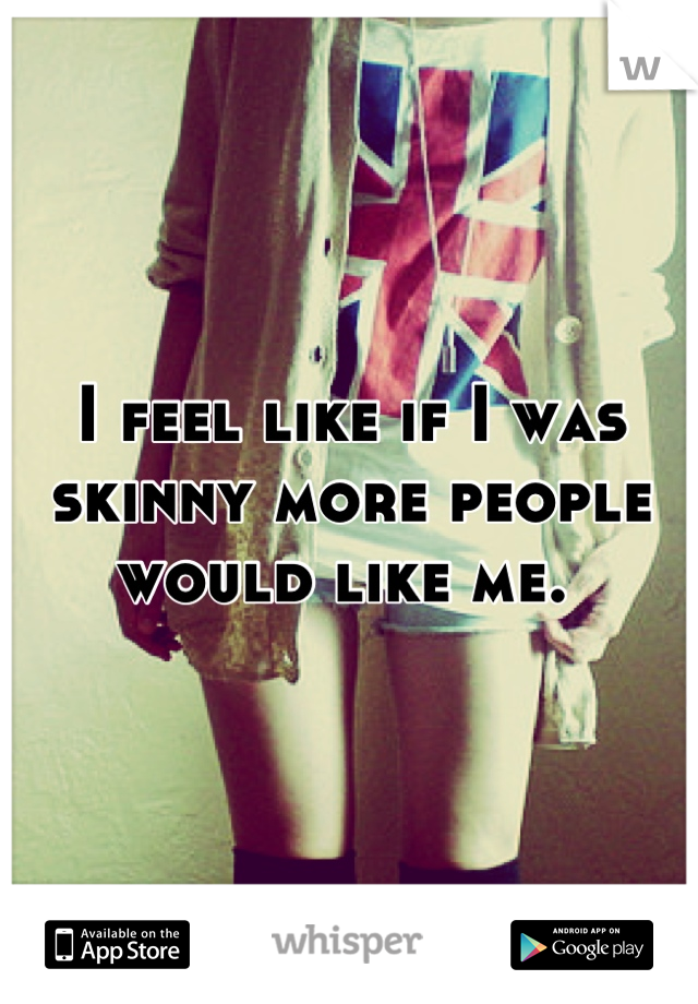 I feel like if I was skinny more people would like me. 