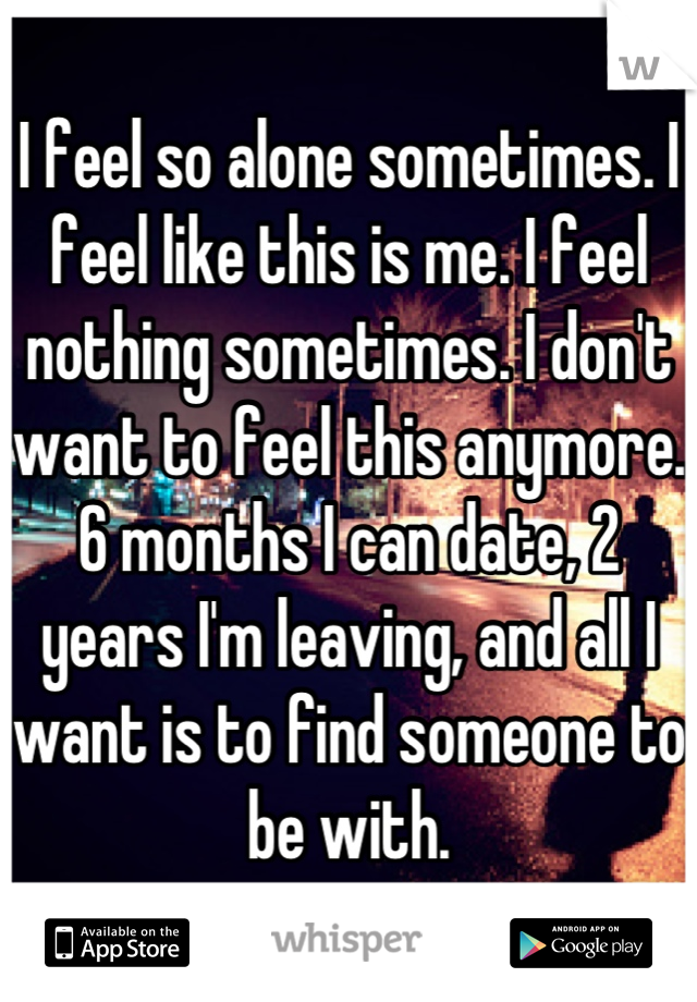 I feel so alone sometimes. I feel like this is me. I feel nothing sometimes. I don't want to feel this anymore. 6 months I can date, 2 years I'm leaving, and all I want is to find someone to be with.