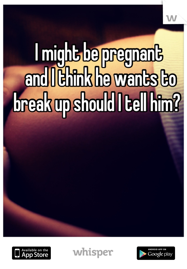 I might be pregnant
 and I think he wants to 
break up should I tell him? 