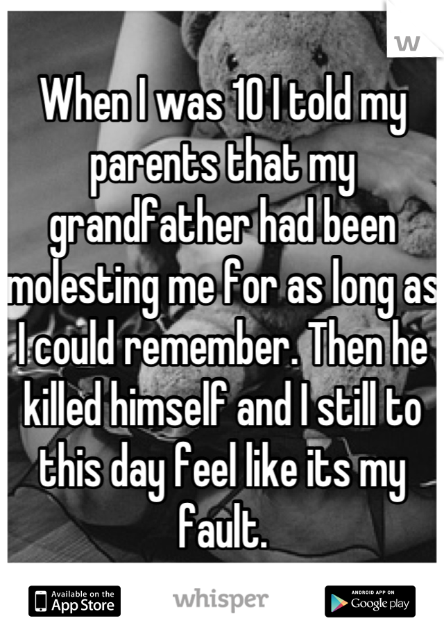 When I was 10 I told my parents that my grandfather had been molesting me for as long as I could remember. Then he killed himself and I still to this day feel like its my fault.