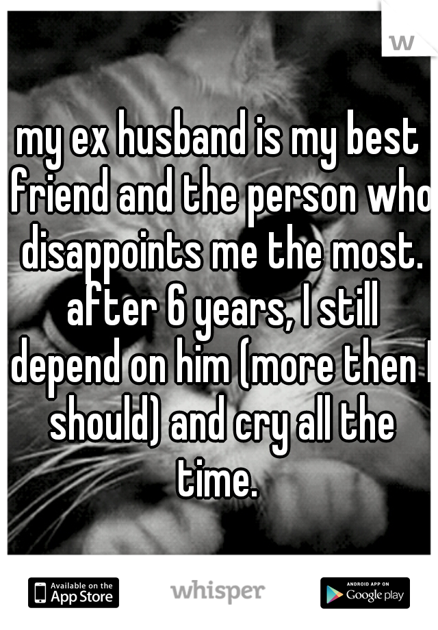 my ex husband is my best friend and the person who disappoints me the most. after 6 years, I still depend on him (more then I should) and cry all the time. 