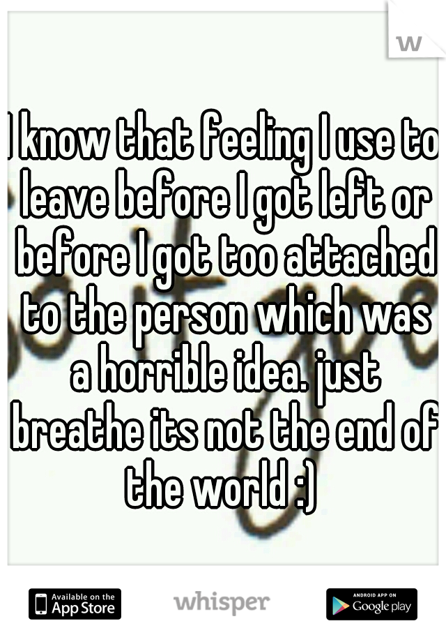 I know that feeling I use to leave before I got left or before I got too attached to the person which was a horrible idea. just breathe its not the end of the world :) 